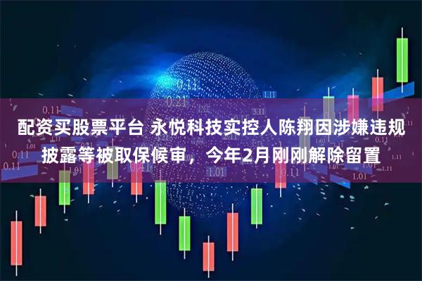 配资买股票平台 永悦科技实控人陈翔因涉嫌违规披露等被取保候审，今年2月刚刚解除留置