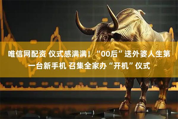 唯信网配资 仪式感满满！“00后”送外婆人生第一台新手机 召集全家办“开机”仪式