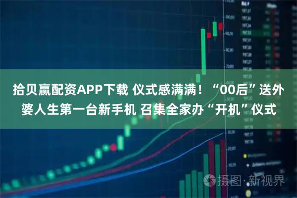 拾贝赢配资APP下载 仪式感满满！“00后”送外婆人生第一台新手机 召集全家办“开机”仪式