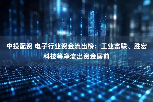 中投配资 电子行业资金流出榜：工业富联、胜宏科技等净流出资金居前