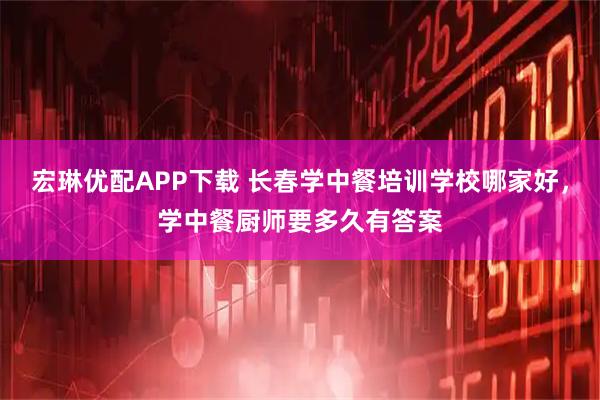 宏琳优配APP下载 长春学中餐培训学校哪家好，学中餐厨师要多久有答案
