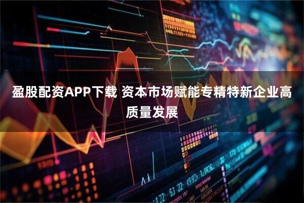盈股配资APP下载 资本市场赋能专精特新企业高质量发展