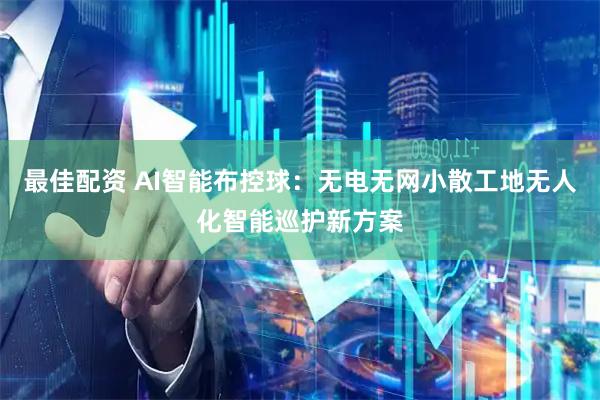 最佳配资 AI智能布控球：无电无网小散工地无人化智能巡护新方案