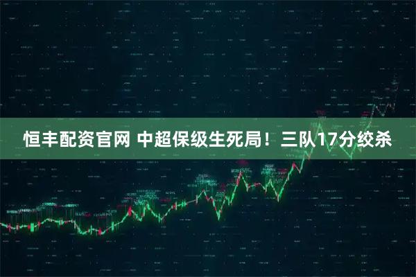 恒丰配资官网 中超保级生死局！三队17分绞杀