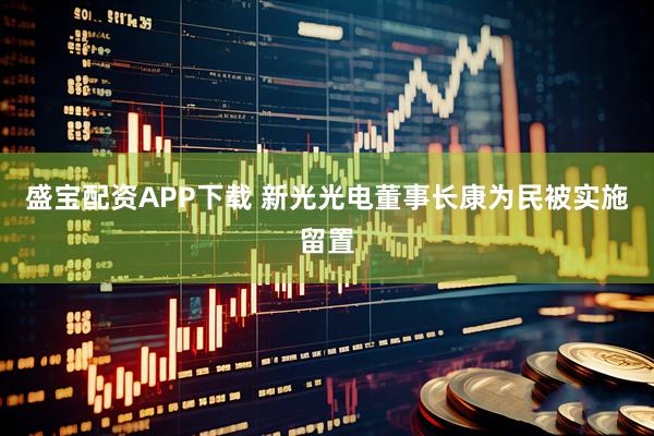 盛宝配资APP下载 新光光电董事长康为民被实施留置