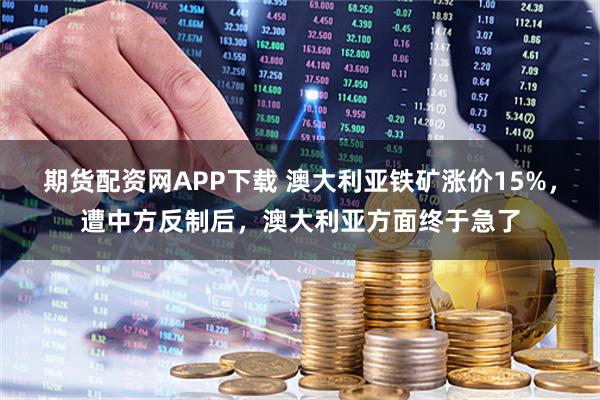 期货配资网APP下载 澳大利亚铁矿涨价15%，遭中方反制后，澳大利亚方面终于急了