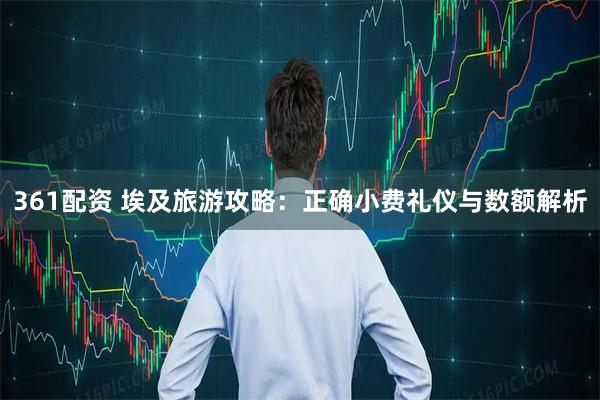 361配资 埃及旅游攻略：正确小费礼仪与数额解析