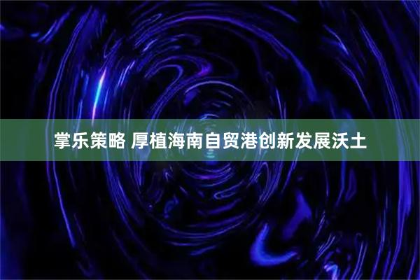掌乐策略 厚植海南自贸港创新发展沃土