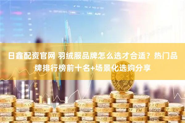 日鑫配资官网 羽绒服品牌怎么选才合适？热门品牌排行榜前十名+场景化选购分享