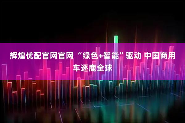 辉煌优配官网官网 “绿色+智能”驱动 中国商用车逐鹿全球