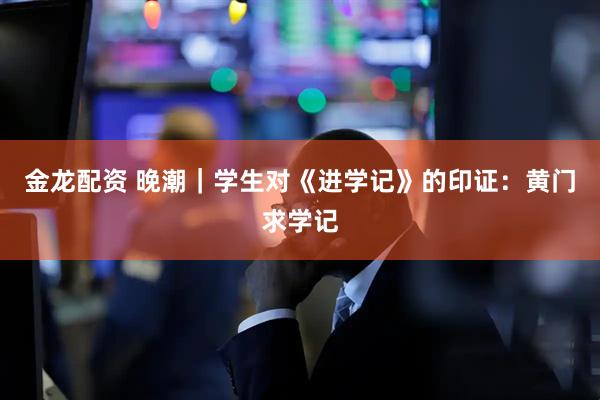 金龙配资 晚潮｜学生对《进学记》的印证：黄门求学记