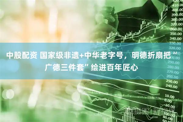 中股配资 国家级非遗+中华老字号，明德折扇把“广德三件套”绘进百年匠心