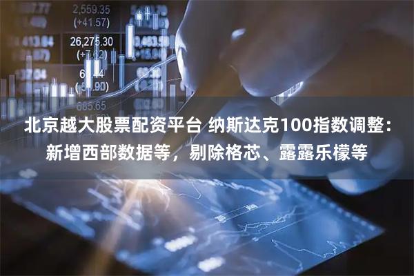北京越大股票配资平台 纳斯达克100指数调整：新增西部数据等，剔除格芯、露露乐檬等