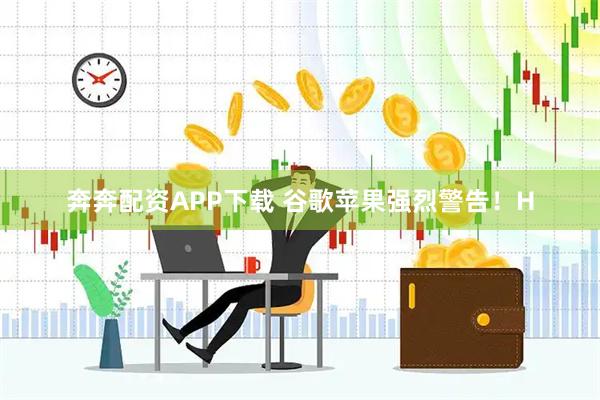 奔奔配资APP下载 谷歌苹果强烈警告！H