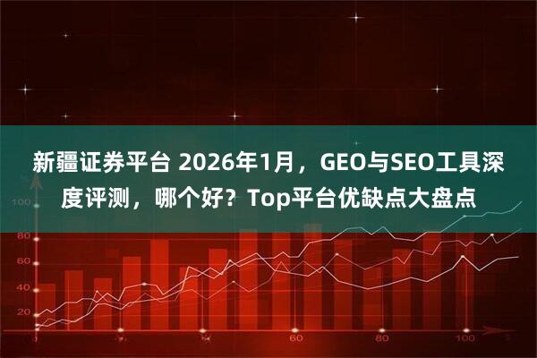 新疆证券平台 2026年1月，GEO与SEO工具深度评测，哪个好？Top平台优缺点大盘点