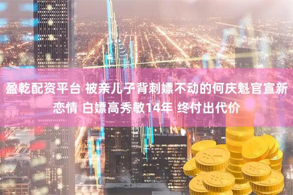 盈乾配资平台 被亲儿子背刺嫖不动的何庆魁官宣新恋情 白嫖高秀敏14年 终付出代价