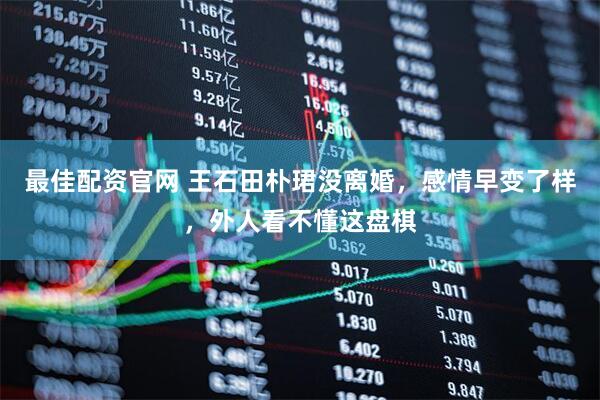 最佳配资官网 王石田朴珺没离婚，感情早变了样，外人看不懂这盘棋