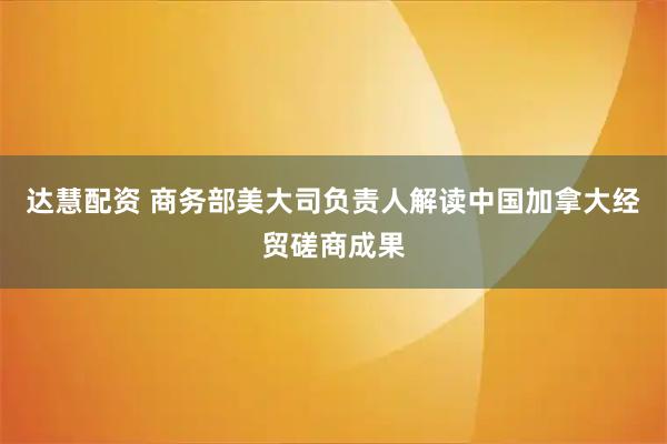 达慧配资 商务部美大司负责人解读中国加拿大经贸磋商成果