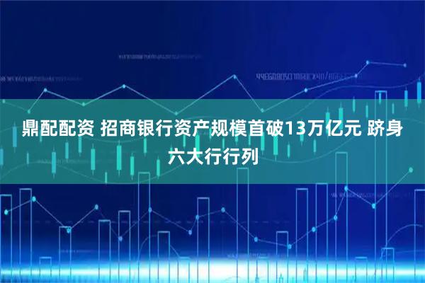 鼎配配资 招商银行资产规模首破13万亿元 跻身六大行行列