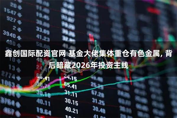 鑫创国际配资官网 基金大佬集体重仓有色金属, 背后暗藏2026年投资主线