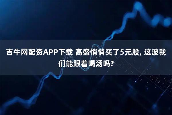 吉牛网配资APP下载 高盛悄悄买了5元股, 这波我们能跟着喝汤吗?