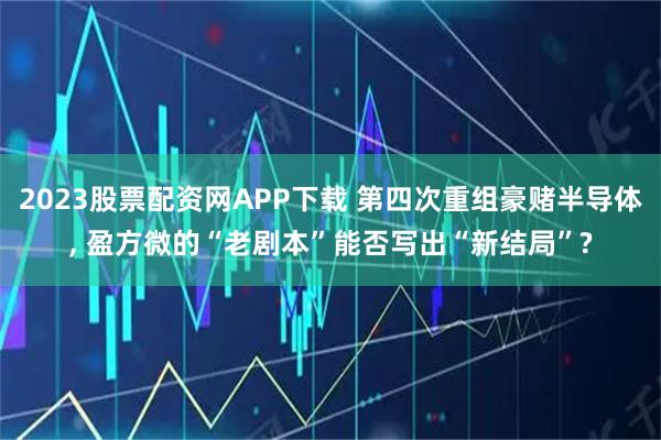 2023股票配资网APP下载 第四次重组豪赌半导体, 盈方微的“老剧本”能否写出“新结局”?