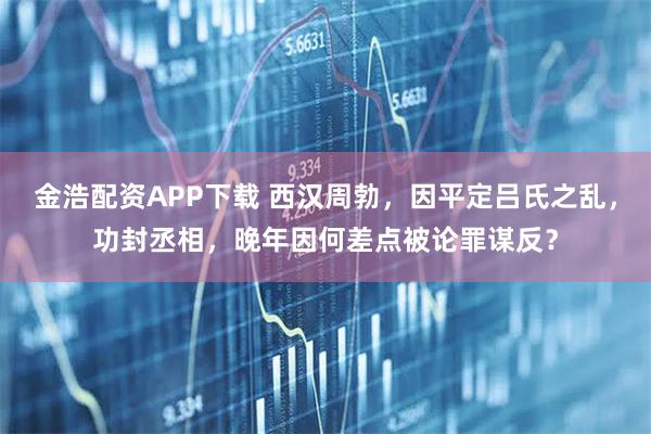 金浩配资APP下载 西汉周勃，因平定吕氏之乱，功封丞相，晚年因何差点被论罪谋反？