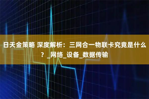 日天金策略 深度解析：三网合一物联卡究竟是什么？_网络_设备_数据传输