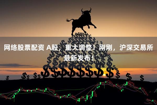 网络股票配资 A股，重大调整！刚刚，沪深交易所最新发布！