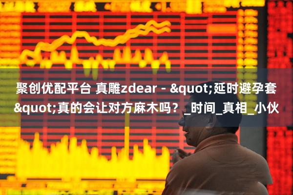 聚创优配平台 真雕zdear - "延时避孕套"真的会让对方麻木吗？_时间_真相_小伙