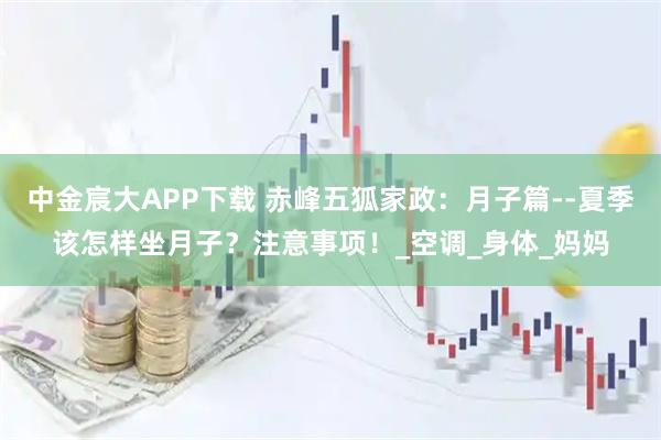 中金宸大APP下载 赤峰五狐家政：月子篇--夏季该怎样坐月子？注意事项！_空调_身体_妈妈