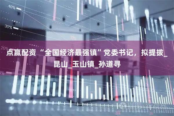 点赢配资 “全国经济最强镇”党委书记，拟提拔_昆山_玉山镇_孙道寻