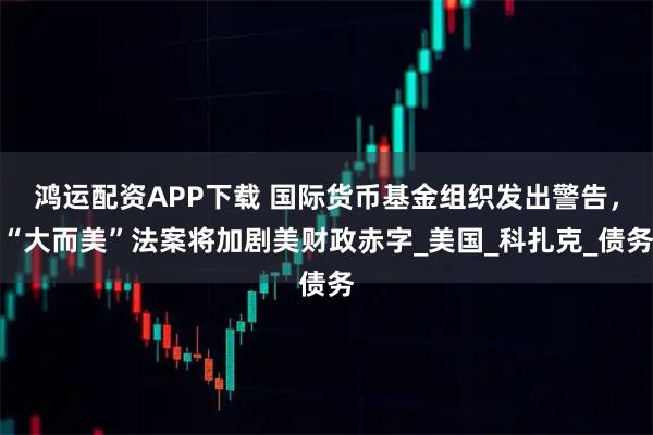 鸿运配资APP下载 国际货币基金组织发出警告，“大而美”法案将加剧美财政赤字_美国_科扎克_债务