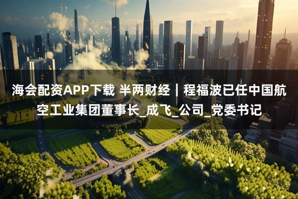 海会配资APP下载 半两财经｜程福波已任中国航空工业集团董事长_成飞_公司_党委书记