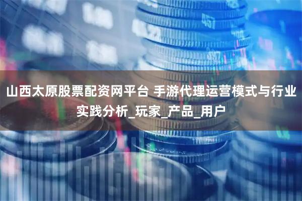 山西太原股票配资网平台 手游代理运营模式与行业实践分析_玩家_产品_用户