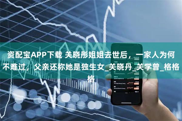 资配宝APP下载 关晓彤姐姐去世后，一家人为何不难过，父亲还称她是独生女_关晓丹_关学曾_格格