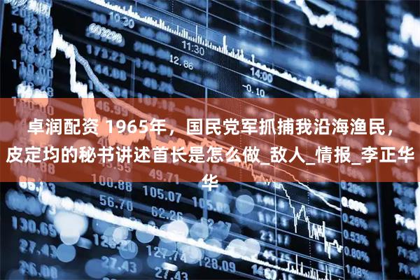 卓润配资 1965年，国民党军抓捕我沿海渔民，皮定均的秘书讲述首长是怎么做_敌人_情报_李正华