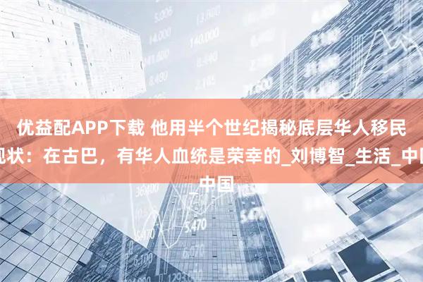 优益配APP下载 他用半个世纪揭秘底层华人移民现状:在古巴,有华人血统是荣幸的_刘博智_生活_中国