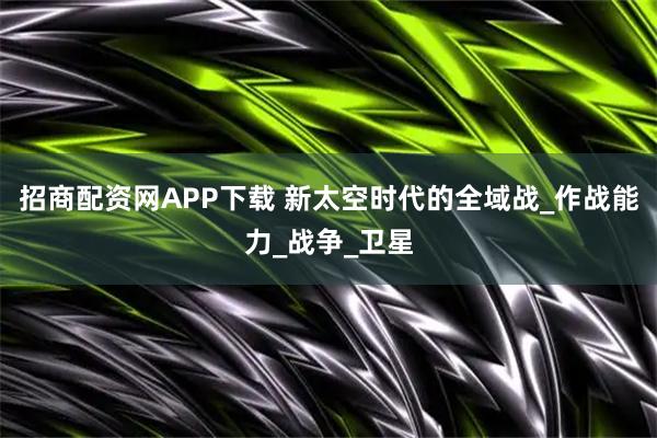 招商配资网APP下载 新太空时代的全域战_作战能力_战争_卫星