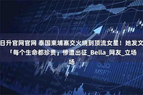 日升官网官网 泰国柬埔寨交火烧到顶流女星！她发文「每个生命都珍贵」惨遭出征_Bella_网友_立场