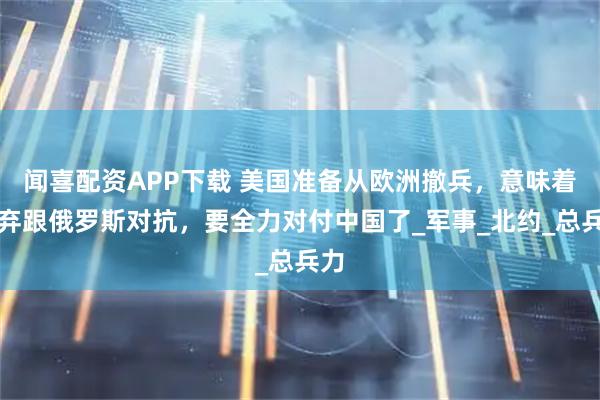 闻喜配资APP下载 美国准备从欧洲撤兵，意味着放弃跟俄罗斯对抗，要全力对付中国了_军事_北约_总兵力