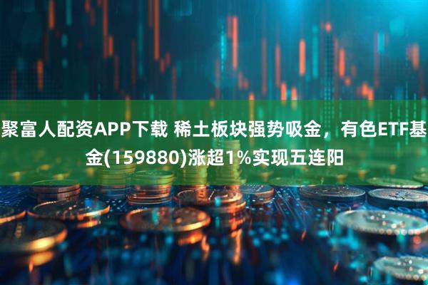 聚富人配资APP下载 稀土板块强势吸金，有色ETF基金(159880)涨超1%实现五连阳