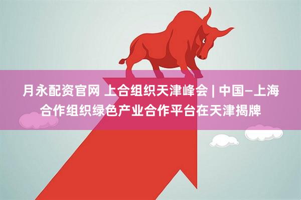 月永配资官网 上合组织天津峰会 | 中国—上海合作组织绿色产业合作平台在天津揭牌