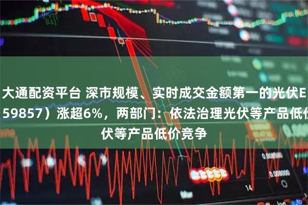 大通配资平台 深市规模、实时成交金额第一的光伏ETF（159857）涨超6%，两部门：依法治理光伏等产品低价竞争