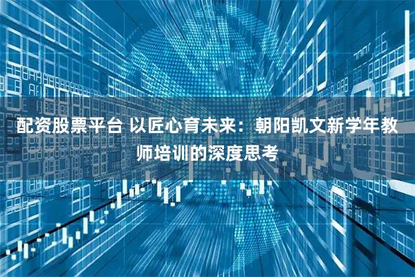 配资股票平台 以匠心育未来：朝阳凯文新学年教师培训的深度思考