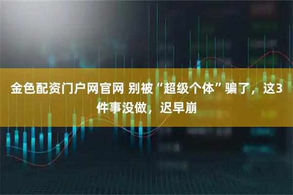 金色配资门户网官网 别被“超级个体”骗了，这3件事没做，迟早崩