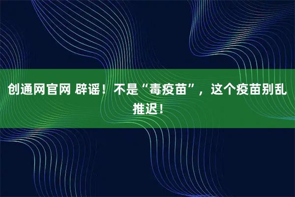 创通网官网 辟谣！不是“毒疫苗”，这个疫苗别乱推迟！
