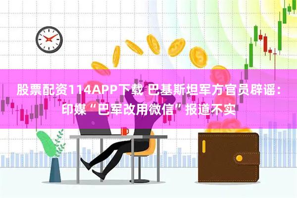 股票配资114APP下载 巴基斯坦军方官员辟谣：印媒“巴军改用微信”报道不实