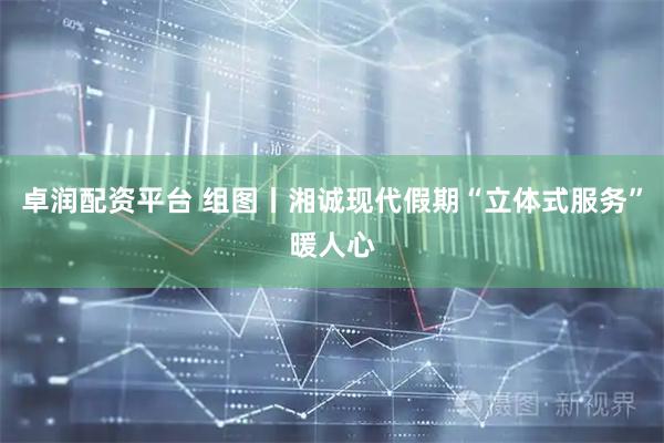 卓润配资平台 组图丨湘诚现代假期“立体式服务”暖人心